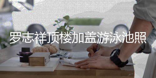 盖游罗志楼加泳池友祥顶曝光照片真的张 网很夸