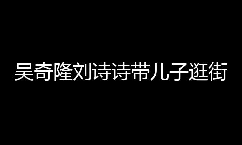 隆刘一家带儿街 子逛吴奇超幸福罕见合体诗诗三口