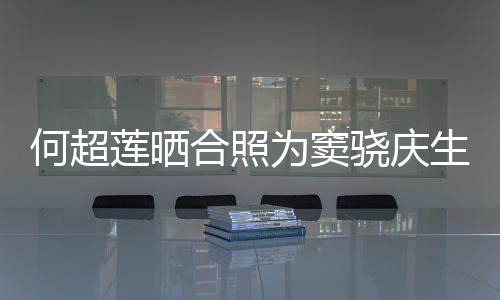 2不甜蜜莲晒要啃窦骁骁庆为窦我何超合照回应生