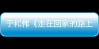 于和伟《走在回家的路上》重回故乡寻初心 真实、温暖广获好评