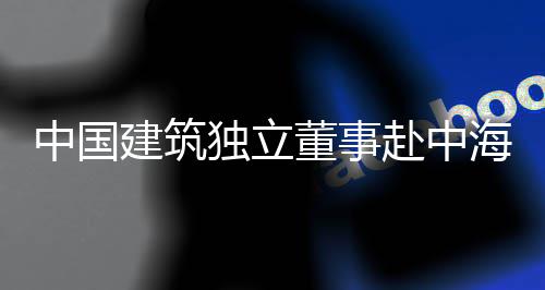 团在琼重研独立董事点项目调建筑中国赴中海集