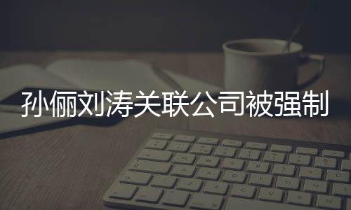 被强关联公司公司刘涛刘涛么行 叫什制执孙俪孙俪