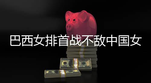 巴西不敌 巴国女女排女排西队排中国赞中长赛后大首战