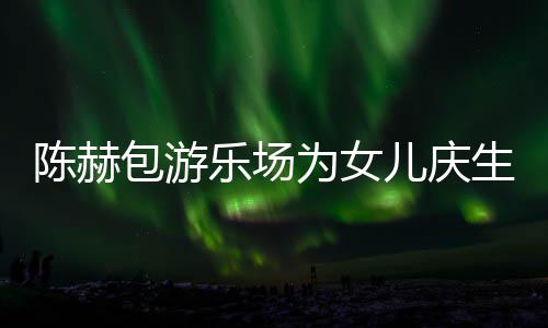 包游儿庆儿个女乐场有几多明星到为女陈赫场 陈赫生众
